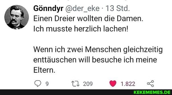 Gönndyr @der_eke : 13 Std.
Einen Dreier wollten die Damen.
Ich musste herzlich lachen!
Wenn ich zwei Menschen gleichzeitig enttäuschen will besuche ich meine
Eltern.