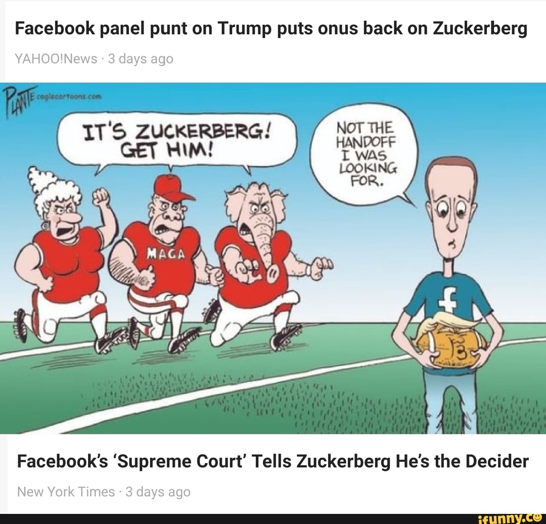 Facebook panel punt on Trump puts onus back on Zuckerberg
NOT THE
HANGORF
WAS
FOR.
3 days ago
IT'S ZUCKERBERG!
GET HIM!
Facebook's 'Supreme Court' Tells Zuckerberg He's the Decider
New York Times - 3 days ago