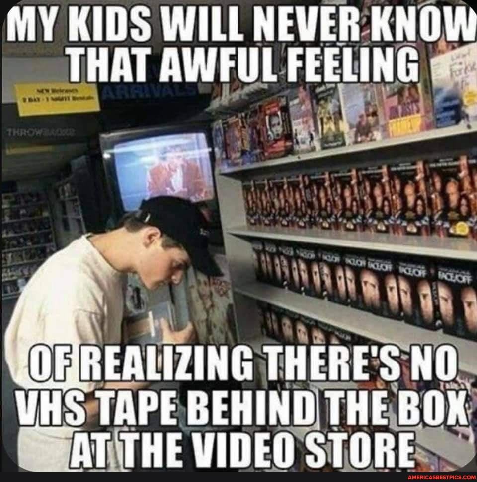 MY KIDS WILL NEVER: KNOW THAT AWFUL FEELING
OF REALIZING THERE'S NO
VHS TAPE BEHIND THE BOK AT THE CTOREX