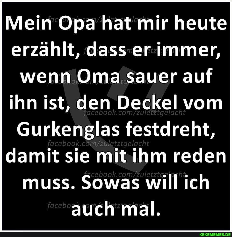 Mein Opa hat mir heute erzählt, dass er immer, wenn Oma sauer auf ihn ist, den Deckel vom
Gurkenglas festdreht, acebook damit sie mit ihm reden muss. Sowas will ich auch mal.