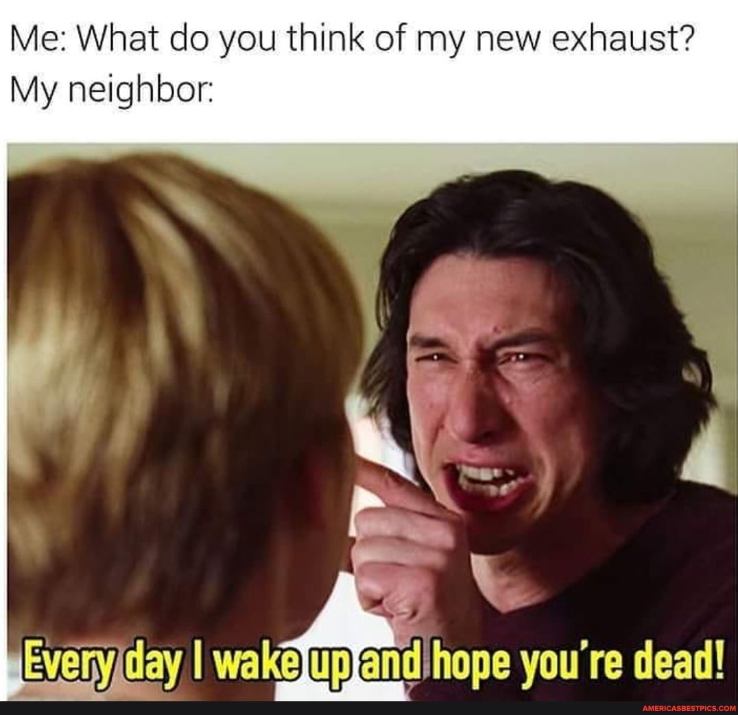 Me: What do you think of my new exhaust?
My neighbor:
Evenyiday I wakelup) and hope you're dead!