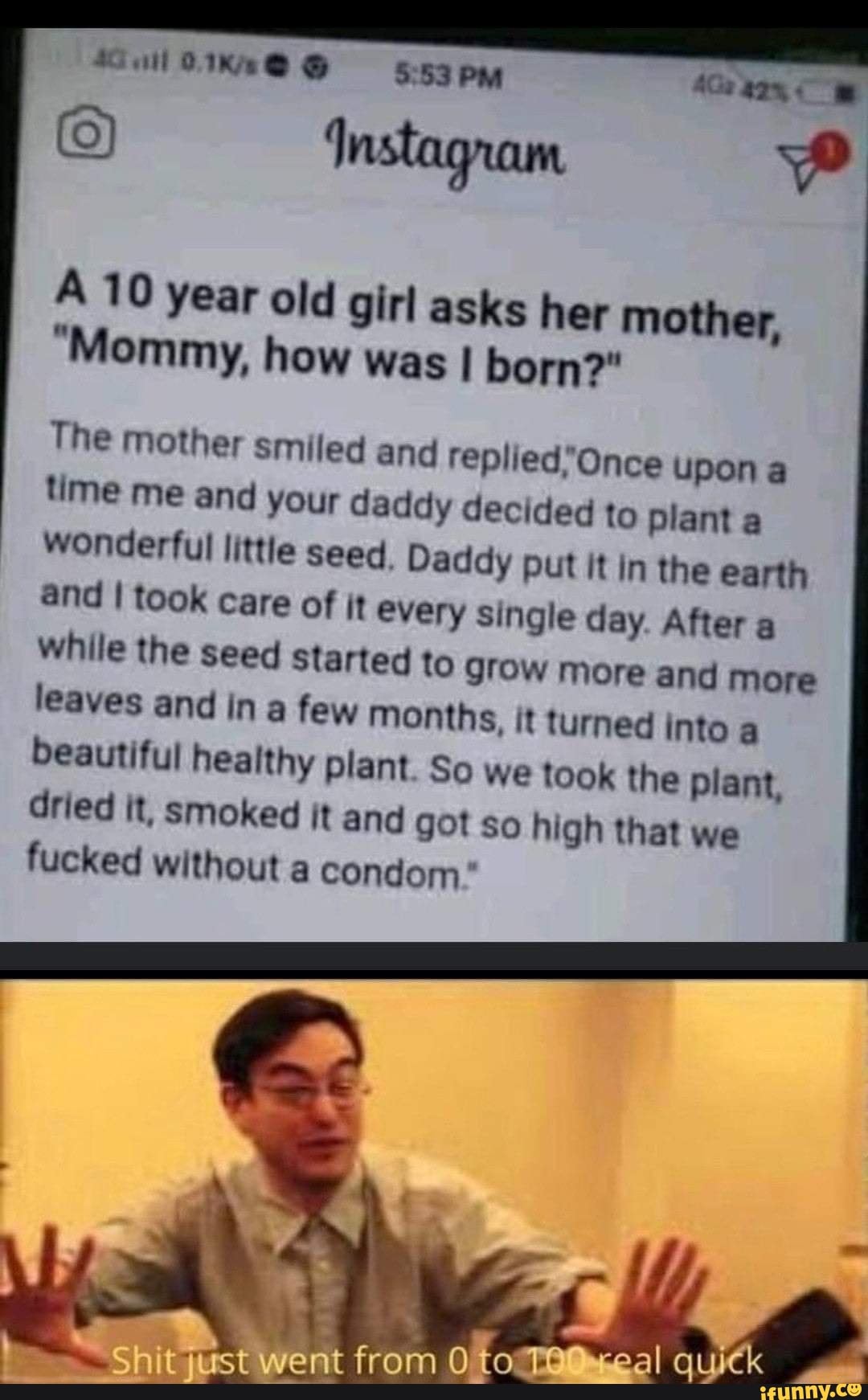 Instagram
A 10 year old girl asks her mother,
"Mommy, how was I born?"
The mother smiled and upon a time me and your daddy decided to plant a wonderful little seed. Daddy put it in the earth and I took care of it every single day. After a while the seed started to grow more and more leaves and in a few months, it turned into a beautiful healthy plant. So we took the plant, dried it, smoked it and got so high that we fucked without a condom
Sh ust went from to ~eal quick