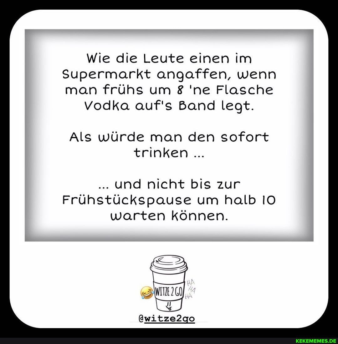 Wie die Leute einen im
Supermarkt angaffen, wenn man frühs um 'ne Flasche
vodka auf's Band legt.
Als würde man den sofort trinken
und nicht bis zur
Frühstückspause um halb IO warten können.
@witze2go