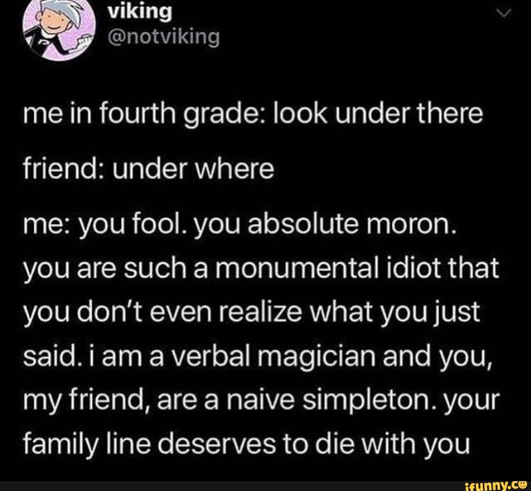me in fourth grade: look underthere
friend: under where
me: you fool. you absolute moron.
you are such a monumental idiot that
you don’t even realize what you just
said. i am a verbal magician and you,
my friend, are a naive simpleton. your
family line deserves to die with you