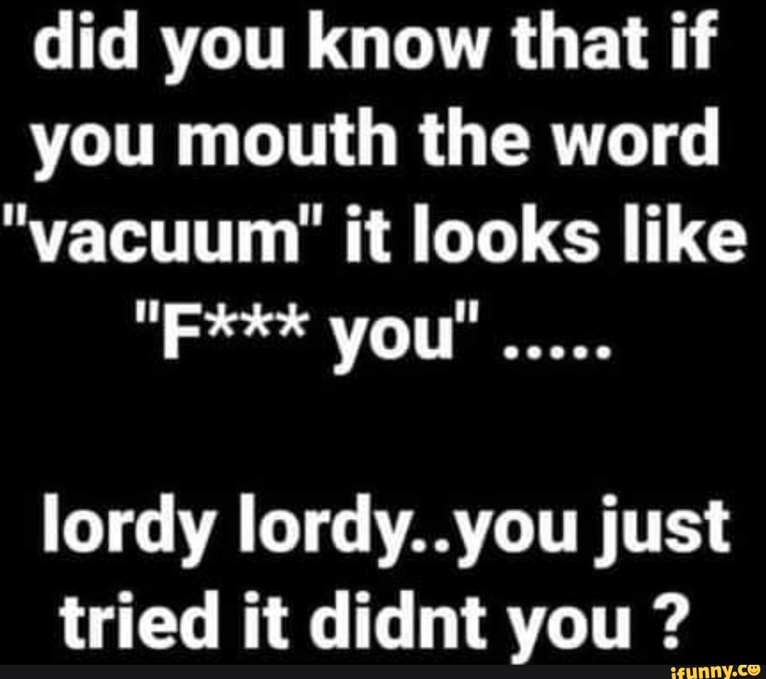 Did you know that if you mouth the word "vacuum" it looks like "F*** you".. lordy lordy..you