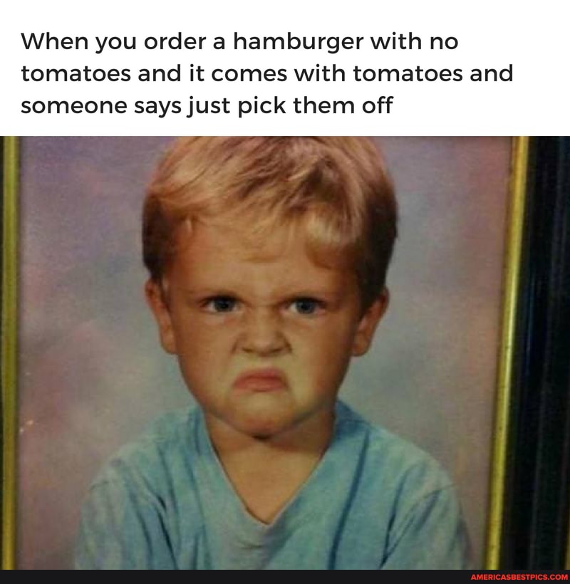 When you order a hamburger with no
tomatoes and it comes with tomatoes and someone says just pick them off