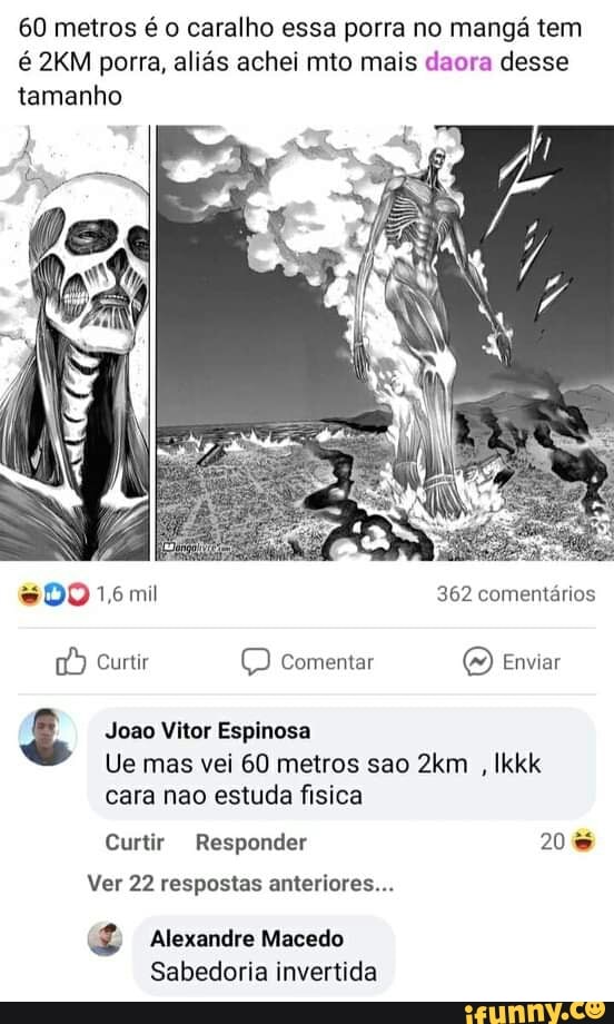 60 metros é o caralho essa porra no mangá tem é porra, aliás achei mto mais daora desse tamanho
DO 1ómil 362 comentários
Curtir Q Comentar (2) Enviar
Joao Vitor Espinosa
Ue mas vei 60 metros sao , Ikkk cara nao estuda fisica
Curtir Responder 20
Ver 22 respostas anteriores...
Alexandre Macedo
Sabedoria invertida