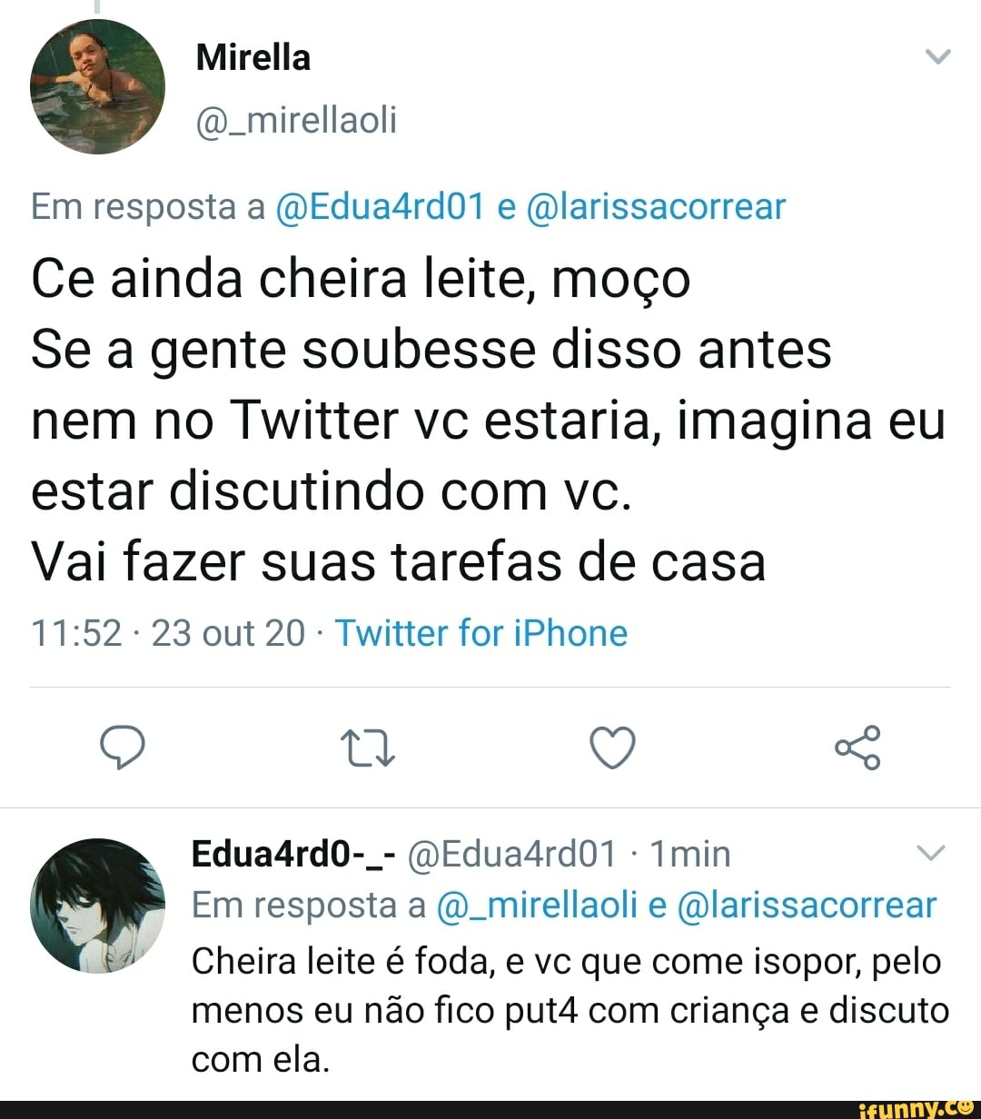 Mirella
Em resposta a (OEdua4rd01 e (mlarissacorrear
Ce ainda cheira leite, moço
Se a gente soubesse disso antes nem no Twitter vc estaria, imagina eu estar discutindo com vc.
Vai fazer suas tarefas de casa
23 out 20 - Twitter for iPhone
Q Q So
Edua4rdoO-. - (QEdua4rdO1 min
Em resposta a mirellaoli e (Dlarissacorrear
Cheira leite é foda, e vc que come isopor, pelo
menos eu não fico put4 com criança e discuto com ela.