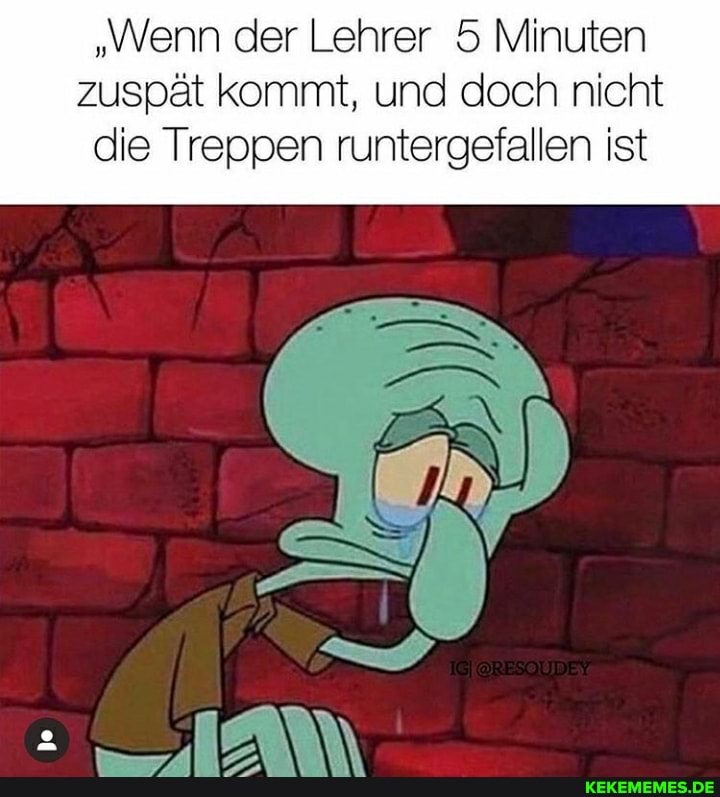 "Wenn der Lehrer 5 Minuten zuspät kommt, und doch nicht
die Treppen runtergefallen ist