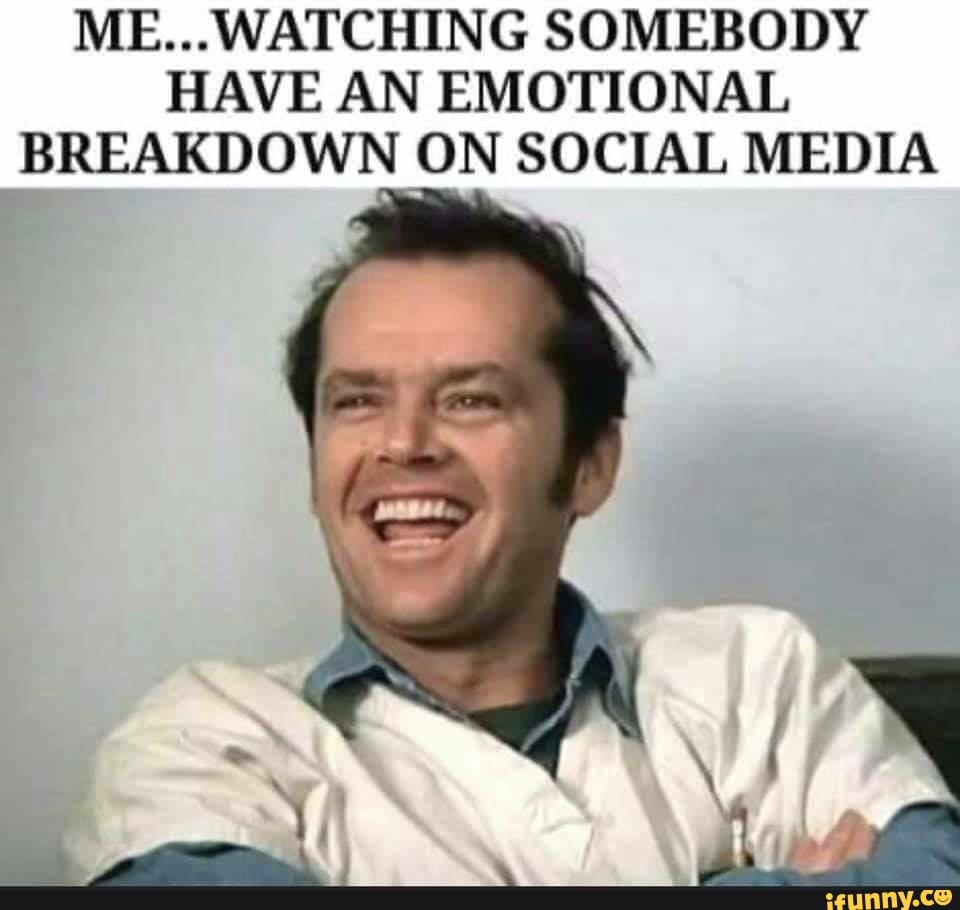 ME... WATCHING SOMEBODY
HAVE AN EMOTIONAL
BREAKDOWN ON SOCIAL MEDIA