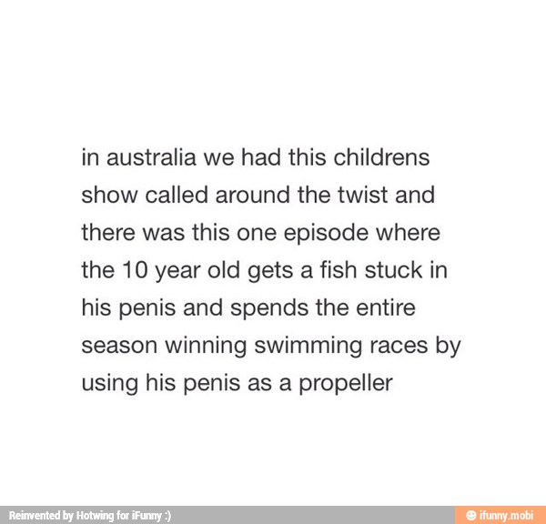 in australia we had this childrens
show called around the twist and
there was this one episode where
the 10 year old gets a fish stuck in
his penis and spends the entire
season winning swimming races by
using his penis as a propeller