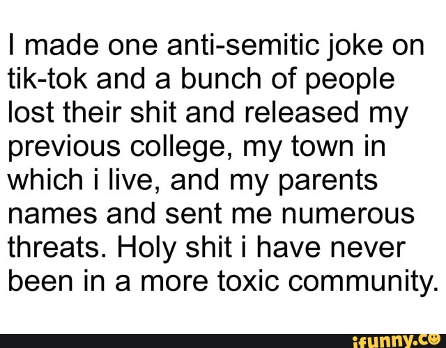 I made one anti-semitic joke on
tik-tok and a bunch of people
lost their shit and released my
previous college, my town in
which i live, and my parents
names and sent me numerous
threats. Holy shit i have never
been in a more toxic community.