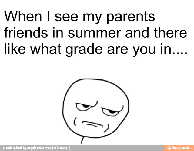 When I see my parents
friends in summer and there
like what grade are you in....
