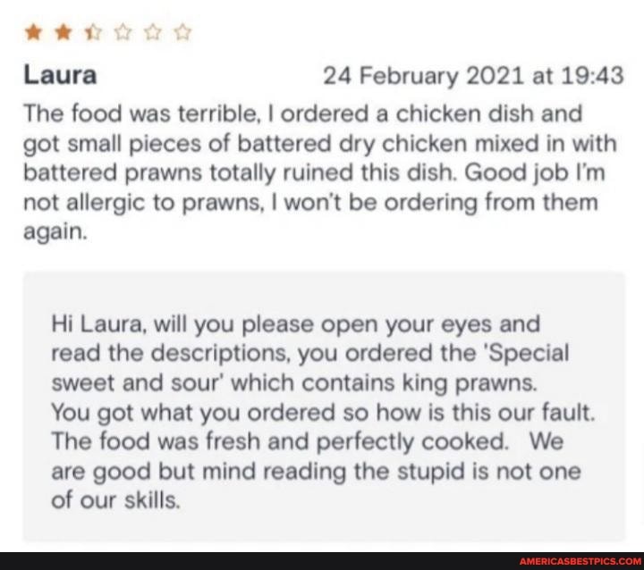 Laura 24 February 2021 at
The food was terrible, I ordered a chicken dish and got small pieces of battered dry chicken mixed in with battered prawns totally ruined this dish. Good job I'm not allergic to prawns, I won't be ordering from them again.
Hi Laura, will you please open your eyes and read the descriptions, you ordered the 'Special sweet and sour which contains king prawns.
You got what you ordered so how is this our fault.
The food was fresh and perfectly cooked. We are good but mind reading the stupid is not one of our skills.