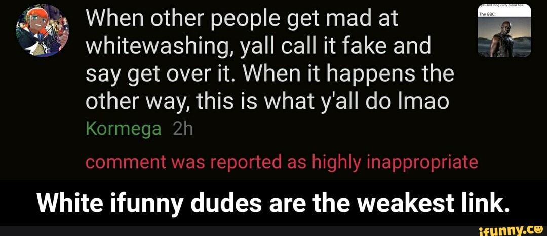 dê" When other people get mad at Es
whitewashing, yall call it fake and
say get over it. When it happens the
other this is what all do lmao
a
White ifunny dudes are the weakest link. - White ifunny dudes are the weakest link.