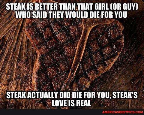 STEAK IS BETTER THAN THAT GIRL (OR GUY}
WHO SAID THEY WOULD DIE FOR YOU
STEAK ACTUALLY DID FOR YOU, STEAK'S