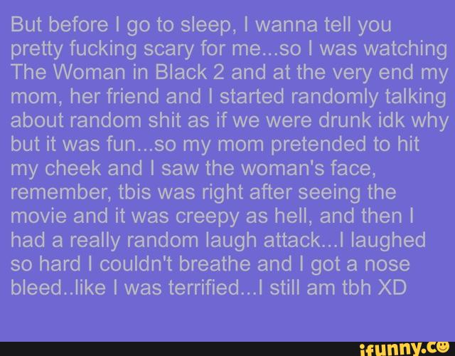 But before I go to sleep, I wanna tell you
pretty fucking scary for me...so I was watching
The Woman in Black 2 and at the very end my
mom, her friend and I started randomly talking
about random shit as if we were drunk idk why
but it was fun...so my mom pretended to hit
my cheek and I saw the woman's face,
remember, tbis was right after seeing the
movie and it was creepy as hell, and then [
had a really random laugh attack...I laughed
so hard I couldn't breathe and I got a nose
bleedVJike I was terrified...I still am tbh XD