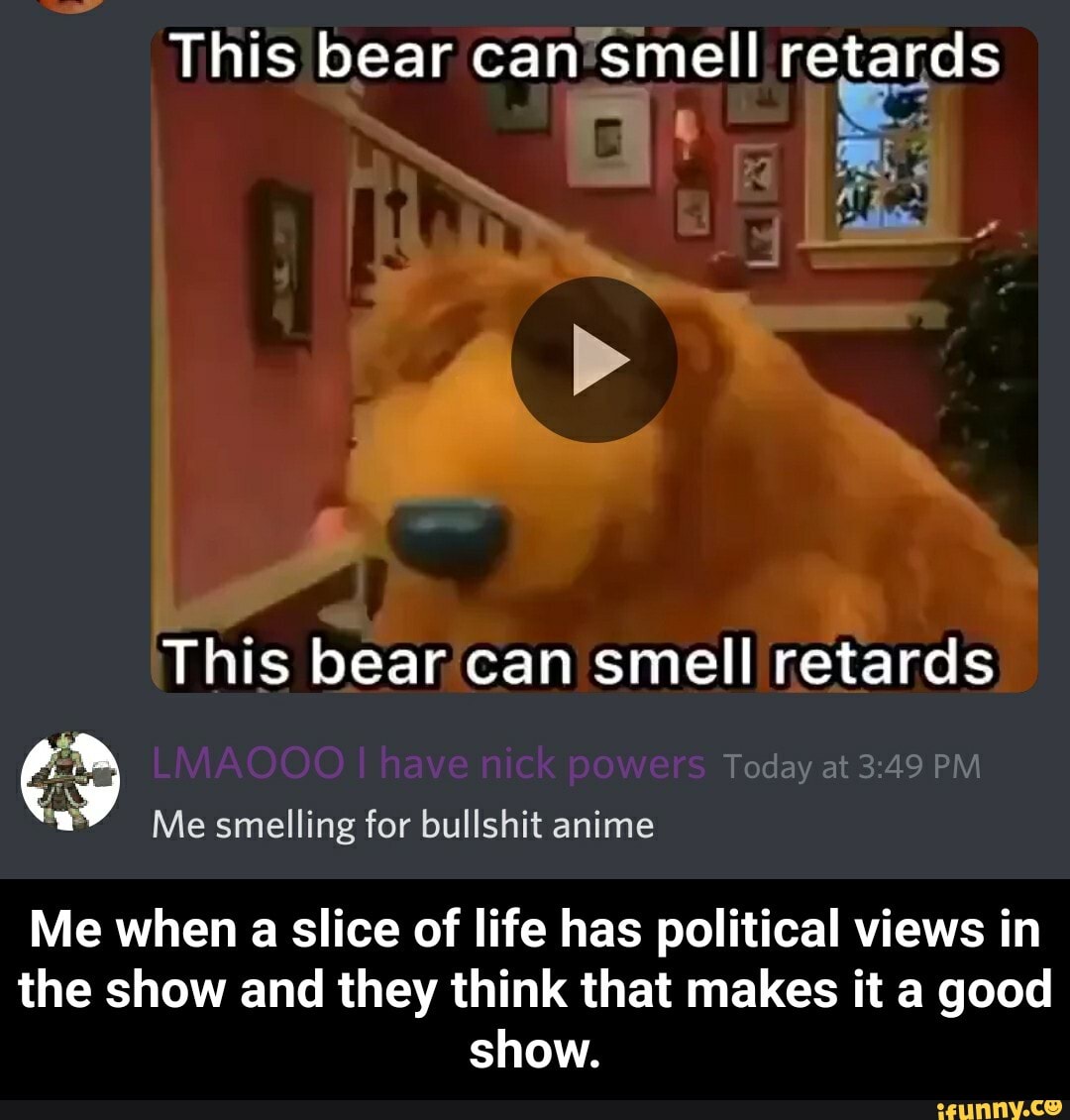 This bear can smell retards
This bear can smell retards
Today at PM
Me smelling for bullshit anime
Me when a slice of life has political views in the show and they think that makes it a good show. - Me when a slice of life has political views in the show and they think that makes it a good show.