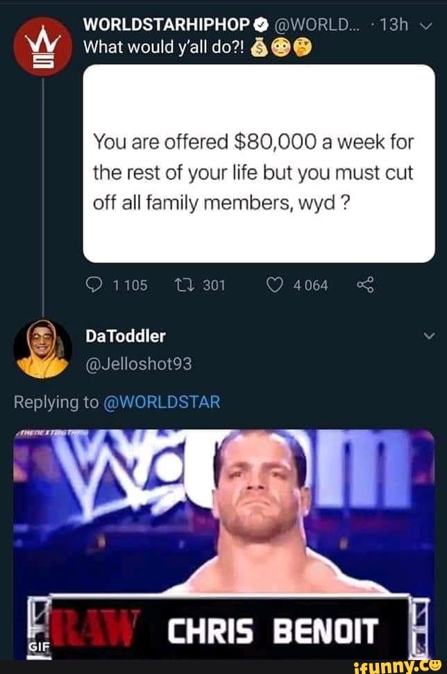 WORLDSTARHIPHOP @ @WORLD...
What would y'all do?! 6@@
You are offered $80,000 a week for
the rest of your life but you must cut off all family members, wyd ?
1105 301 40644
DaToddler
@Jelloshot93
Replying to @WORLDSTAR
CHRIS BENOIT