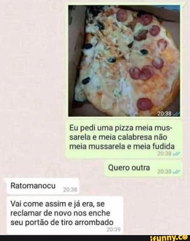 Eu pedi uma pizza meia mus-
sarela e meia calabresa não
meia mussarela e meia fudida
Ratomanocu
Vai come assim e já era, se
reclamar de novo nos enche
seu portão de tiro arrombado