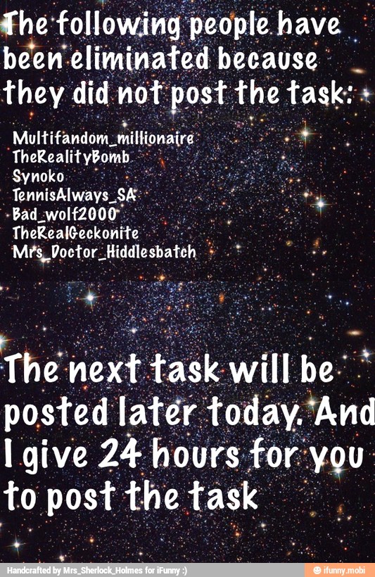 The following people. have been: eliminated because:
they did. not: post
1
the task:
Multifandom,
miltonaire: SE
O
The next task will be: posted later today.'And
Igive 24 hours for: You:
to post the task