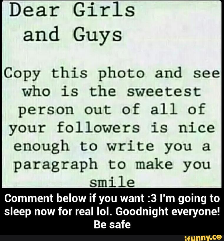 Dear Girls
and Guys
Copy this photo and see
who is the sweetest
person out of all of
your followers is nice
enough to write you a
paragraph to make you
smile
Comment below if you want :3 I'm going to
sleep now for real lol. Goodnight everyone!
Be safe - Comment below if you want :3 I'm going to sleep now for real lol. Goodnight everyone! Be safe