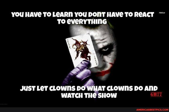 YOU HAVG TO LEARN YOU DONT HAVE TO REACT TS EVERYTHING
JUST LET CLOWNS DO WHAT CLOWNS DO AND WATCH THE SHOW