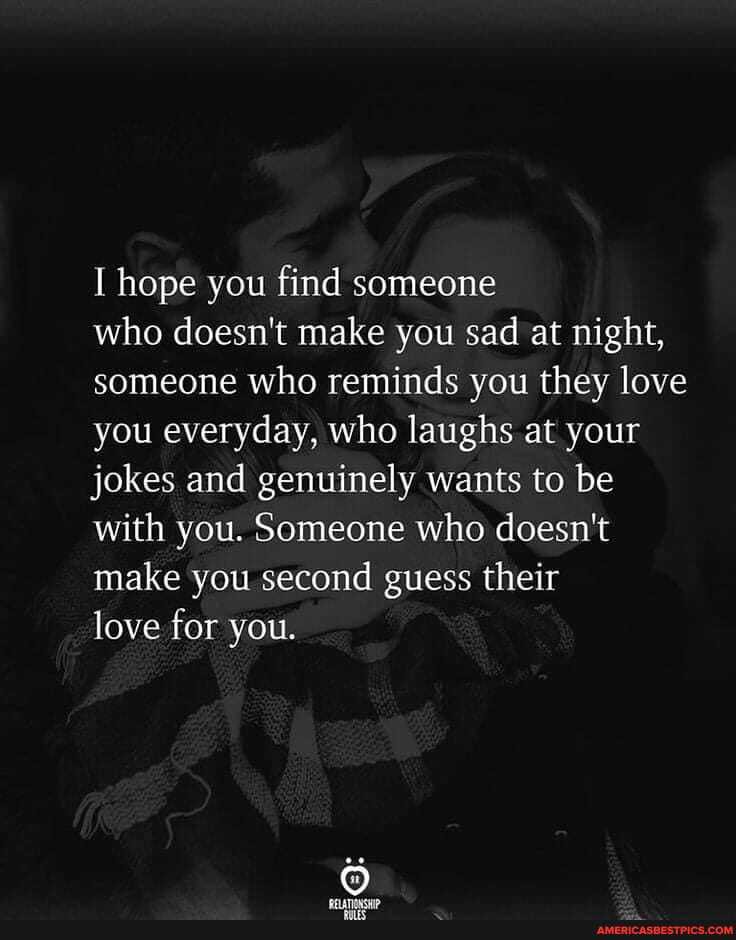 I hope you find someone
who doesn't make you sad at night, someone who reminds you they love you everyday, who laughs at your jokes and genuinely wants to be with you. Someone who doesn't make you second guess their
love for you.