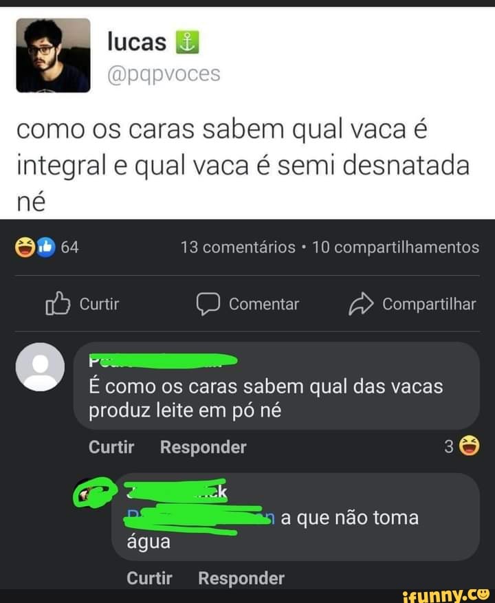 És lucas (Opapvoces
como os caras sabem qual vaca é integral e qual vaca é semi desnatada né
13 comentários 10 compartilhamentos
Curtir (D) Comentar Compartilhar
É como os caras sabem qual das vacas produz leite em pó né
Curtir Responder
água
a que não toma
Curtir Responder