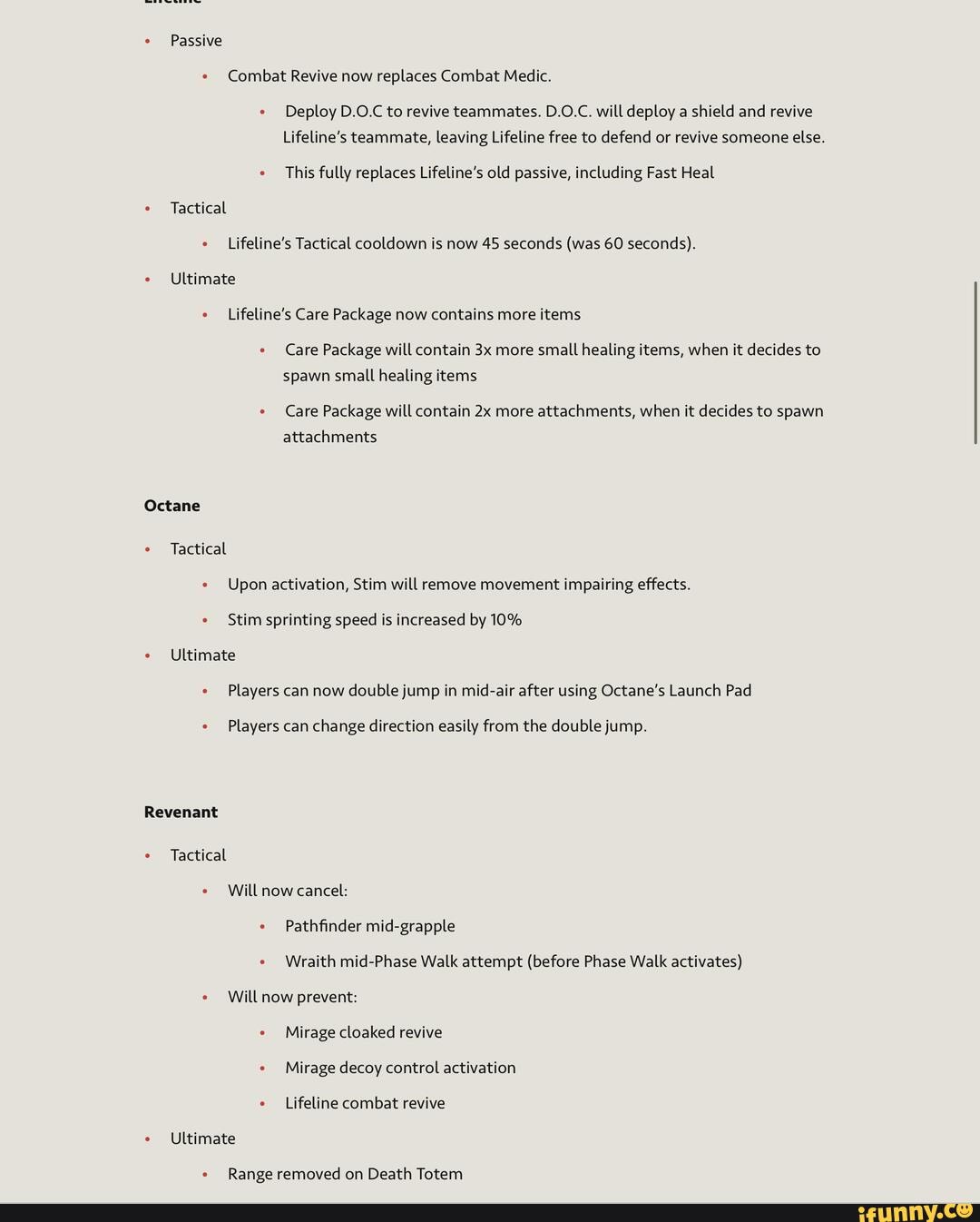 Passive
Combat Revive now replaces Combat Medic.
Deploy D.O.C to revive teammates. D.O.C. will deploy a shield and revive
Lifeline's teammate, leaving Lifeline free to defend or revive someone else.
This fully replaces Lifeline's old passive, including Fast Heal
Tactical e _Lifeline's Tactical cooldown is now 45 seconds (was 60 seconds).
e Ultimate
Lifeline's Care Package now contains more items
Care Package will contain more small healing items, when it decides to spawn small healing items
Care Package will contain more attachments, when it decides to spawn attachments
Octane
Tactical
Upon activation, Stim will remove movement impairing effects.
Stim sprinting speed is increased by 10%
Ultimate e Players can now double jump in mid-air after using Octane's Launch Pad
Players can change direction easily from the double jump.
Revenant
Tactical
Will now cancel:
Pathfinder mid-grapple
Wraith mid-Phase Walk attempt (before Phase Walk activates)
Will now prevent: e Mirage cloaked revive e Mirage decoy control activation
Lifeline combat revive e Ultimate
Range removed on Death Totem