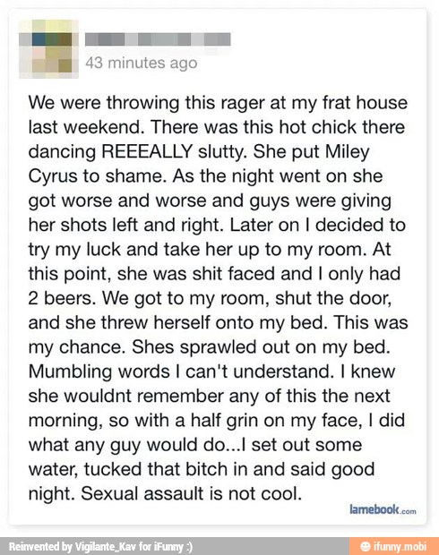 ES inutes ago
We were throwing this rager at my frat house
last weekend. There was this hot chick there
dancing REEEALLY slutty. She put Miley
Cyrus to shame. As the night went on she
got worse and worse and guys were giving
her shots left and right. Later on I decided to
try my luck and take her up to my room. At
this point, she was shit faced and I only had
2 beers. We got to my room, shut the door,
and she threw herself onto my bed. This was
my chance. Shes sprawled out on my bed.
Mumbling words I can't understand. I knew
she wouldnt remember any of this the next
morning, so with a half grin on my face, I did
what any guy would do...l set out some
water, tucked that bitch in and said good
night. Sexual assault is not cool.
lamebook
com