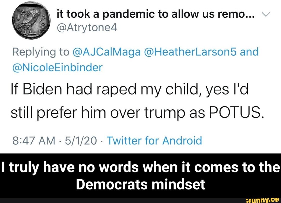À ittooka pandemic to allow us remo...
I
Replying to @AJCalMaga @HeatherLarson5d and
If Biden had raped my child, yes I'd
still prefer him over trump as POTUS.
8:47 AM
Twitter for Android
I truly have no words when it comes to the
Democrats mindset - I truly have no words when it comes to the Democrats mindset