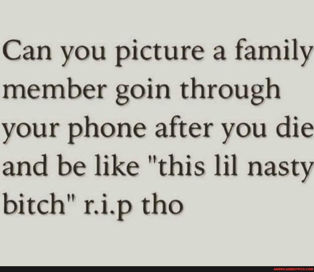 Can you picture a family member goin through your phone after you die and be like "this lil nasty bitch" r.i.p tho