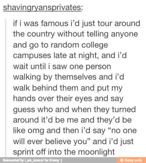 shavingryansprivates:
if i was famous i'd just tour around
the country without telling anyone
and go to random college
campuses late at night, and i'd
wait until i saw one person
walking by themselves and i'd
walk behind them and put my
hands over their eyes and say
guess who and when they turned
around it'd be me and they'd be
like omg and then ¡'d say "no one
will ever believe you" and i'd just
sprint off into the moonlight