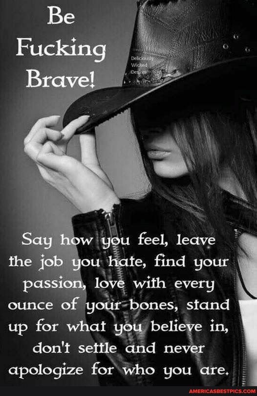 Be
Fucking
Brave!
Say hh you feel, leave the job you he e, find your passion, love, with every ounce of stand up for what don't settle believe and never in, don't seitle never apologize for who you are. I