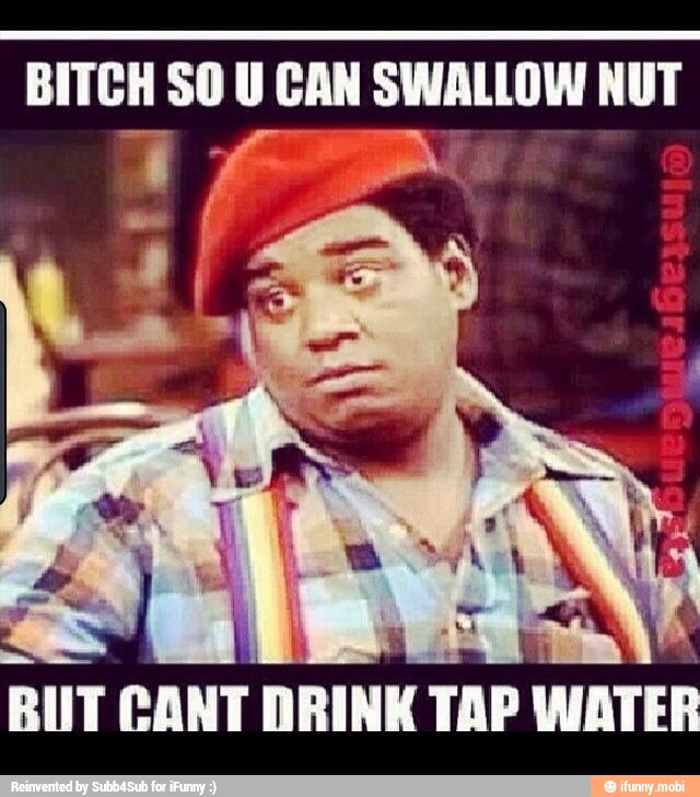 BITCH SO U CAN SWALLOW NUT
BIT CANT
DRINK TAP WATER