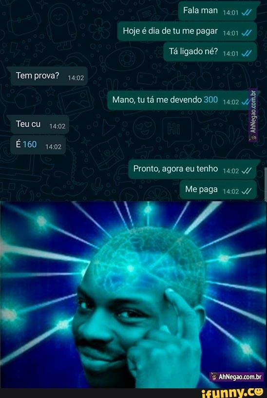 Fala man qui
Hoje é dia de tu me pagar 1401 4/
Tá ligado né?
Tem prova? 4402
Mano, tu tá me devendo 300 1492
Teu 1402
É160 1402
Pronto, agora eu tenho v/
Me paga 1402 v/
AhNegao com.br