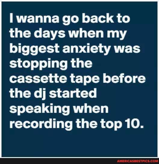 wanna go back to the days when my biggest anxiety was stopping the cassette tape before the dj started speaking when recording the top 10.