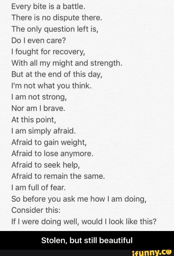 Every bite is a battle.
There is no dispute there.
The only question left is,
Do I even care?
Ifought for recovery,
With all my might and strength.
But at the end of this day,
I'm n01 what you think,
I am not strong,
Nor am I brave.
At this point,
I am simply afraid.
Afraid to gain weight,
Afraid to lose anymore.
Afraid to seek help,
Afraid to remain the same.
lam full of fear.
So before you ask me how I am doing,
If I were doing well, would I look like this?
Stolen, but still beautiful - Stolen, but still beautiful