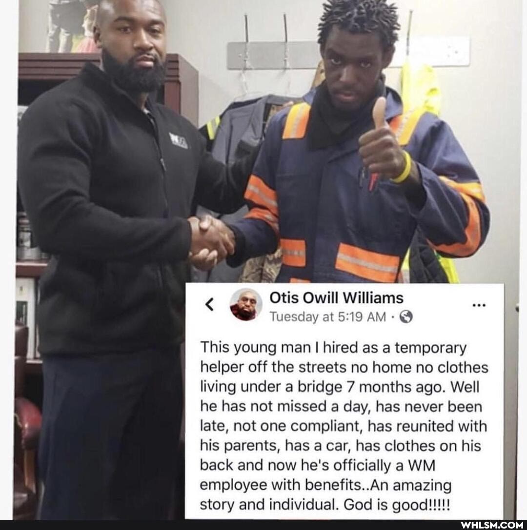 Se
< Otis Owill Williams
Tuesday at AM: @
This young man I hired as a temporary helper off the streets no home no clothes living under a bridge 7 months ago. Well he has not missed a day, has never been late, not one compliant, has reunited with his parents, has a car, has clothes on his back and now he's officially a WM employee with benefits. An amazing