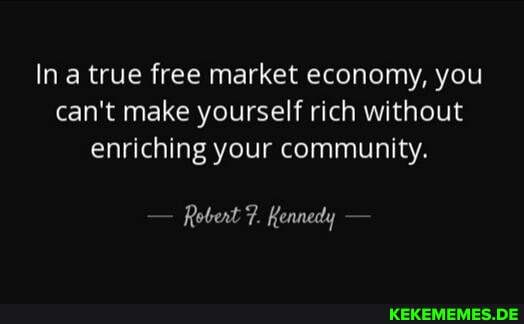 In a true free market economy, you can't make yourself rich without enriching your community.
Robert 7. Kennedy