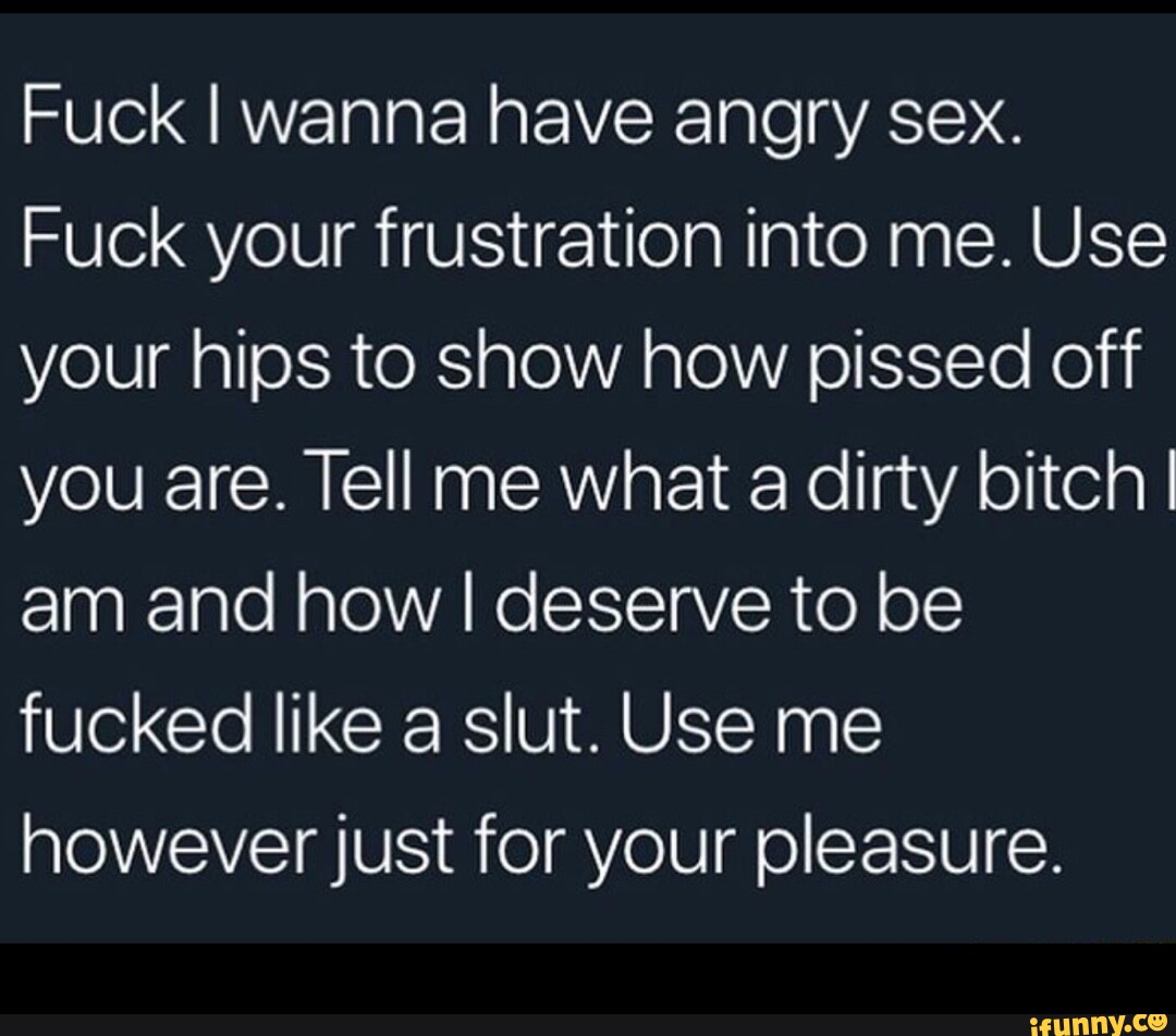 Fuck I wanna have angry sex. Fuck your frustration into me. Use your hips  to show