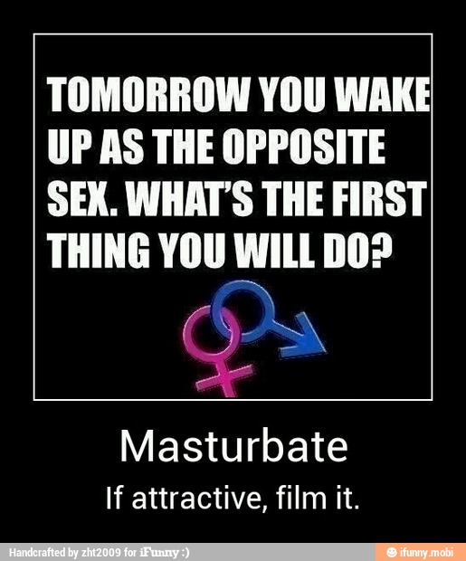 TOMORROW YOU WAKE
UP AS THE OPPOSITE
SEX. WHAT'S THE FIRST
THING YOU WILL DO?
Masturbate
If attractive, film it. - Masturbate
If attractive, film it.