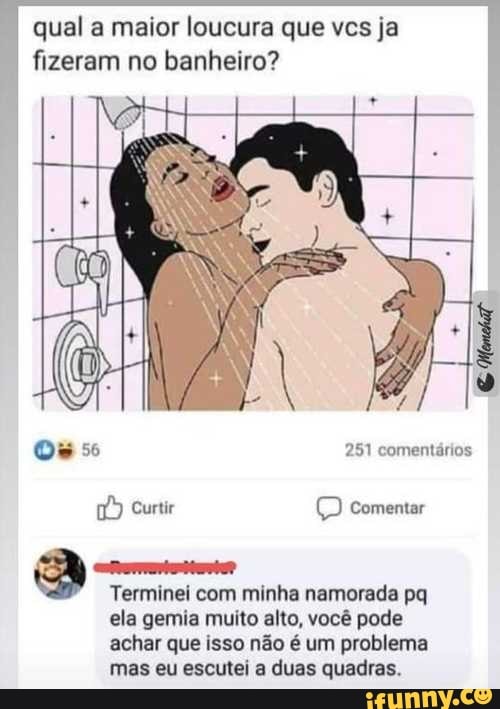 qual a maior loucura que vcs ja
fizeram no banheiro?
Terminei com minha namorada pq
ela gemia muito alto, você pode
achar que isso não é um problema
mas eu escutei a duas quadras.