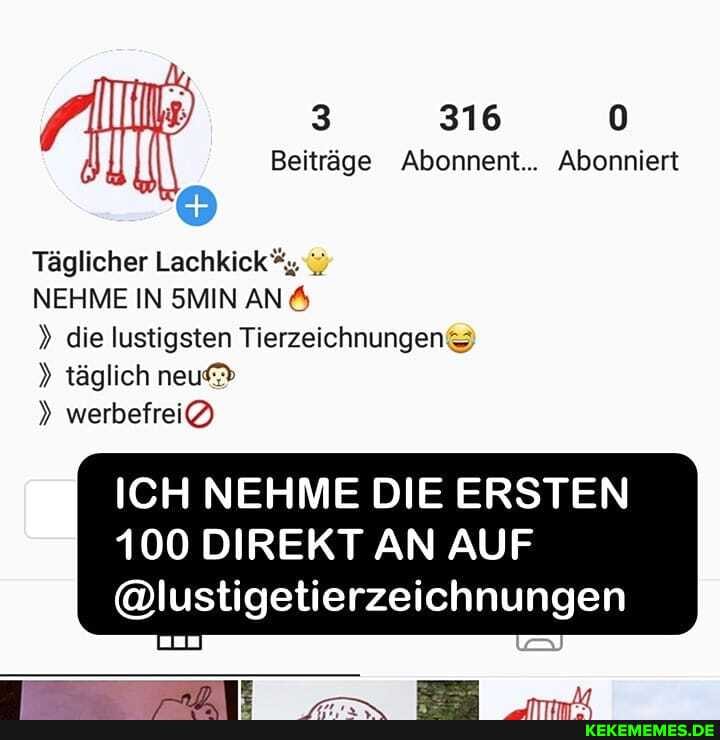 3 316 0
Beiträge Abonnent... Abonniert
Täglicher Lachkick
NEHME IN SMIN AN A
die lustigsten Tierzeichnungen täglich neu
werbefrei@)
ICH NEHME DIE ERSTEN
100 DIREKT AN AUF
@lustigetierzeichnungen
