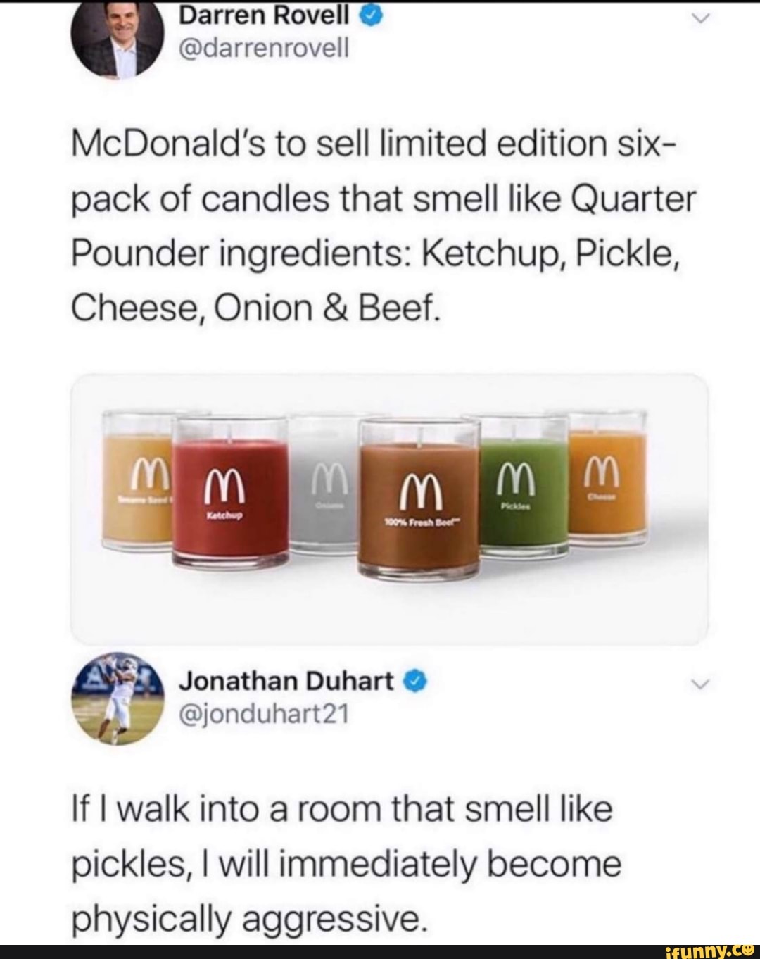 McDonald's to sell limited edition six-
pack of candles that smell like Quarter
Pounder ingredients: Ketchup, Pickle,
Cheese, Onion Beef.
If I walk into a room that smell like
pickles, I will immediately become
physically aggressive.