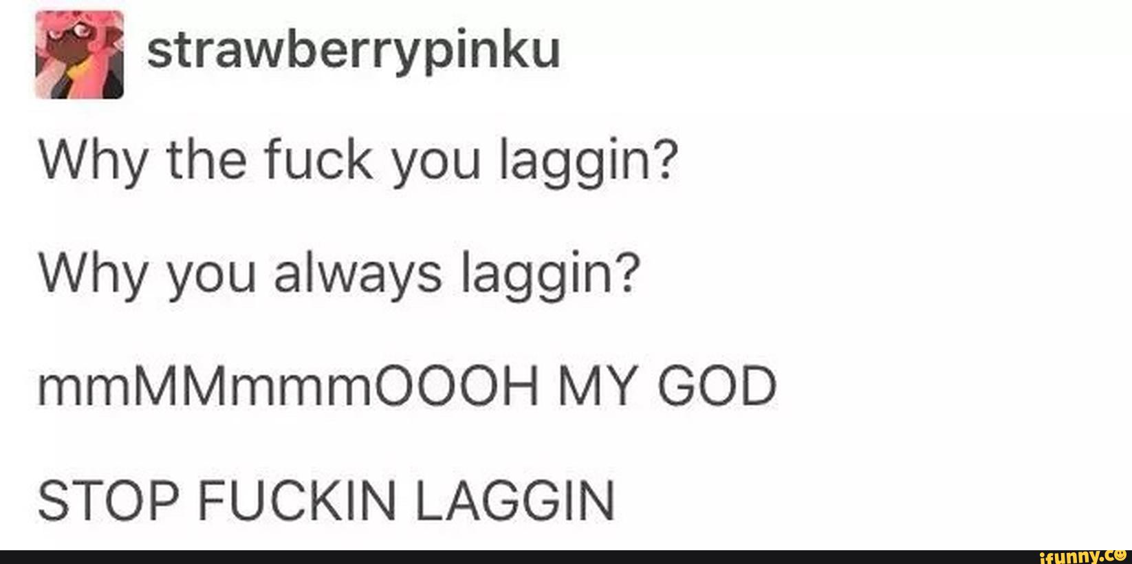 ª strawberrypinku
Why the fuck you Iaggin?
Why you always laggin?
mmMMmmmOOOH MY GOD
STOP FUCKIN LAGGIN