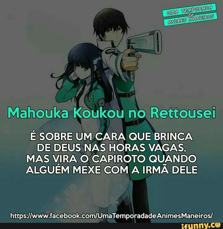 Mahouka Koukou no Rettousei
É SOBRE UM CARA QUE BRINCA
DE DEUS NAS HORAS VAGAS,
MAS VIRA O CAPIROTO QUANDO
ALGUÉM MEXE COM A IRMÃ DELE
