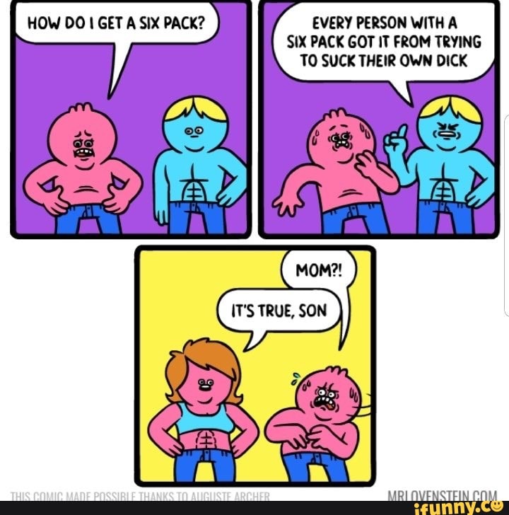 HOW DO 1 GET A SIX PACK? EVERY PERSON WITH A
TO SUCK THEIR OWN DICK
