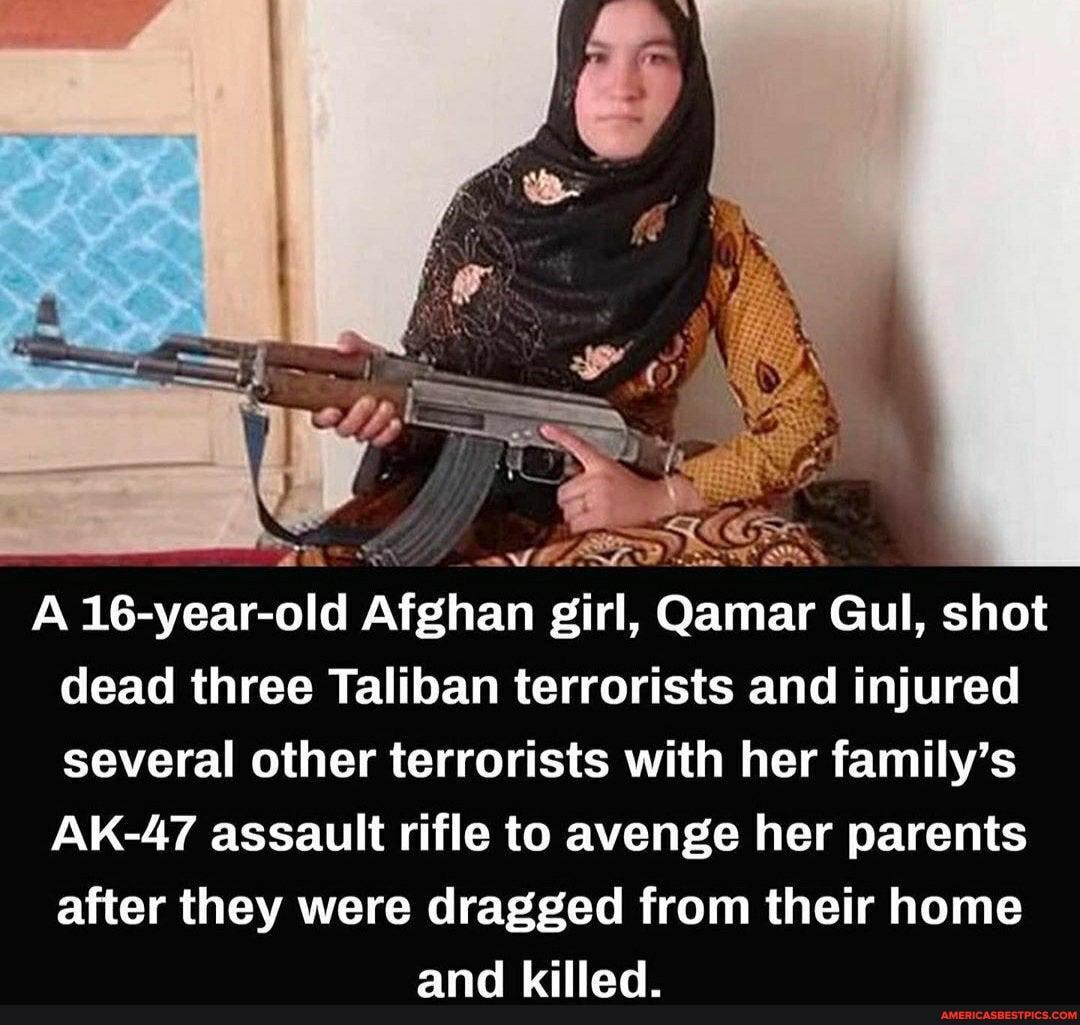A 16-year-old Afghan girl, Qamar Gul, shot dead three Taliban terrorists and injured several other terrorists with her family's
AK-47 assault rifle to avenge her parents
after they were dragged from their home and Lillad